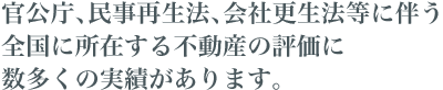 官公庁、民事再生法、会社更生法等に伴う全国に所在する不動産の評価に数多くの実績があります。